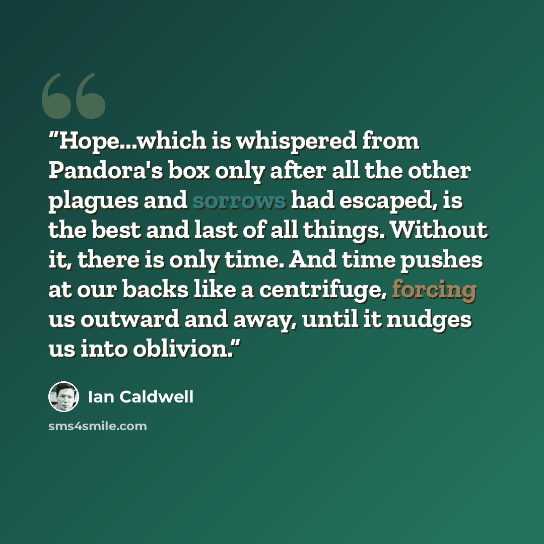 “Hope...which is whispered from Pandora's box only after all the other plagues and sorrows had escaped, is the best and last of all things. Without it, there is only time. And time pushes at our backs like a centrifuge, forcing us outward and away, until it nudges us into oblivion.” quote by Ian Caldwell