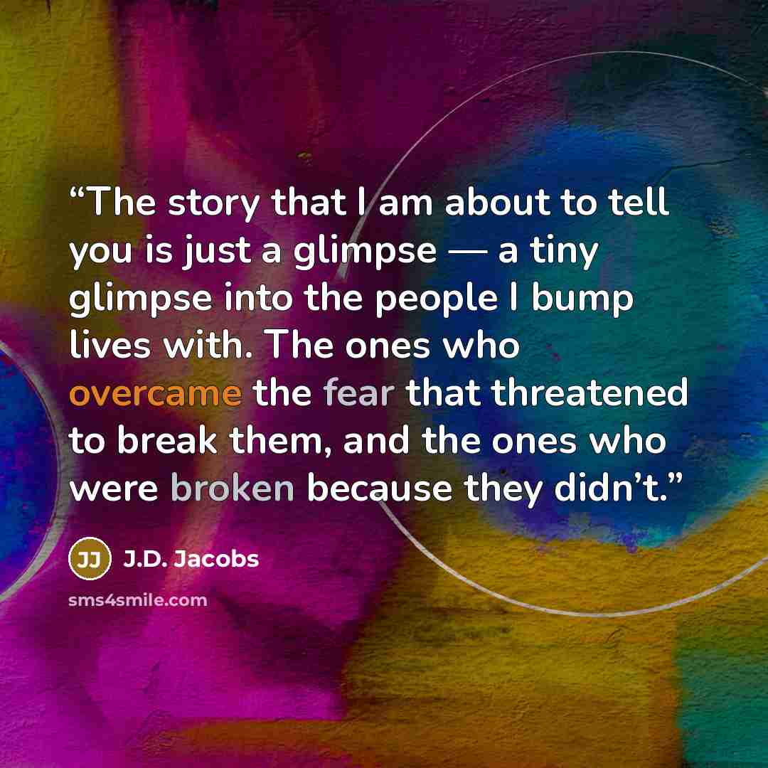 “The story that I am about to tell you is just a glimpse — a tiny glimpse into the people I bump lives with. The ones who overcame the fear that threatened to break them, and the ones who were broken because they didn’t.” quote by J.D. Jacobs