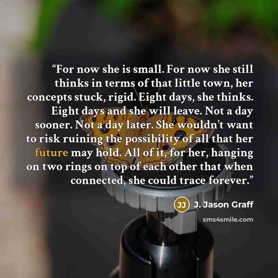 “For now she is small. For now she still thinks in terms of that little town, her concepts stuck, rigid. Eight days, she thinks. Eight days and she will leave. Not a day sooner. Not a day later. She wouldn’t want to risk ruining the possibility of all that her future may hold. All of it, for her…” quote by J. Jason Graff