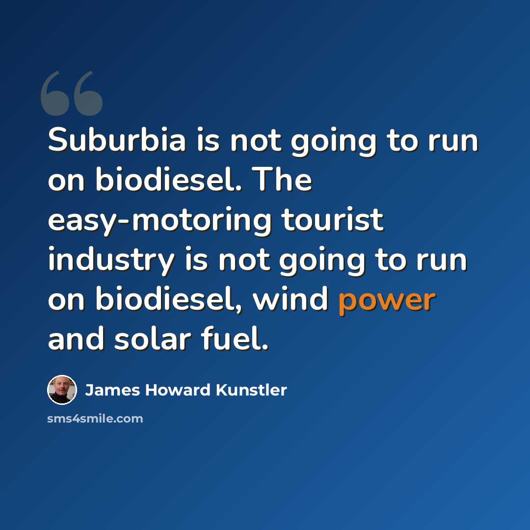 “Suburbia is not going to run on biodiesel. The easy-motoring tourist industry is not going to run on biodiesel, wind power and solar fuel.” quote by James Howard Kunstler