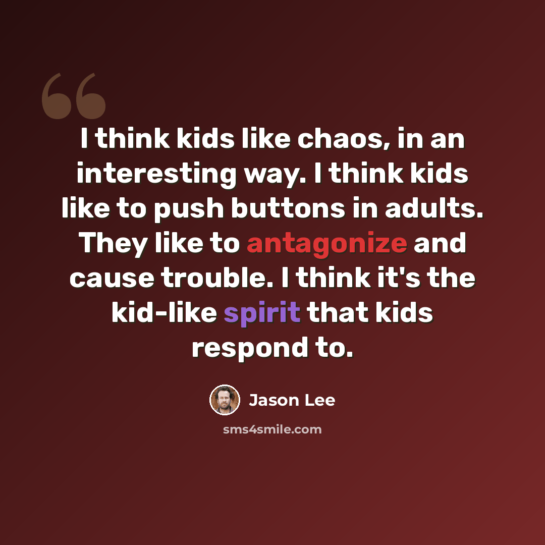 “I think kids like chaos, in an interesting way. I think kids like to push buttons in adults. They like to antagonize and cause trouble. I think it's the kid-like spirit that kids respond to.” quote by Jason Lee