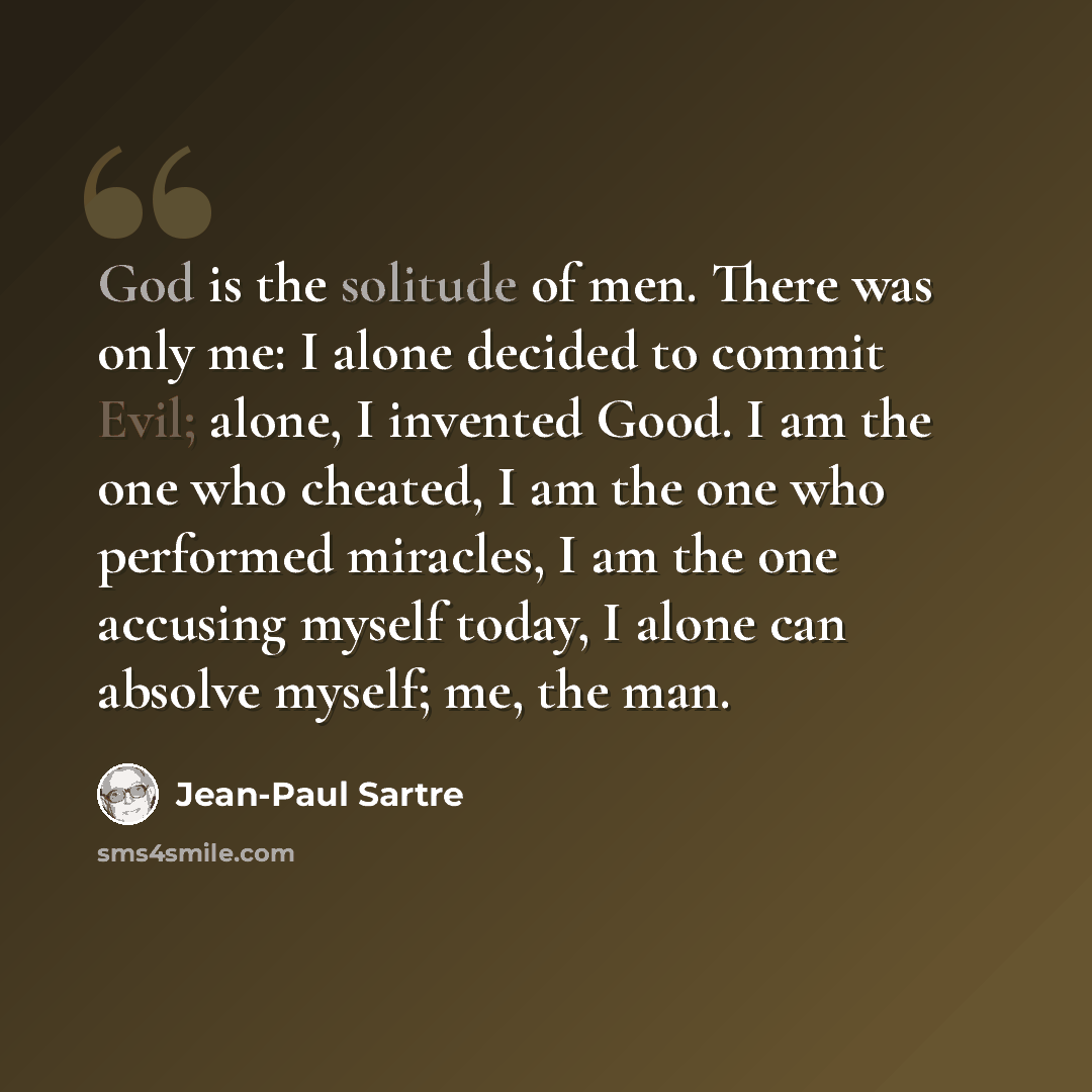 “God is the solitude of men. There was only me: I alone decided to commit Evil; alone, I invented Good. I am the one who cheated, I am the one who performed miracles, I am the one accusing myself today, I alone can absolve myself; me, the man.” quote by Jean-Paul Sartre