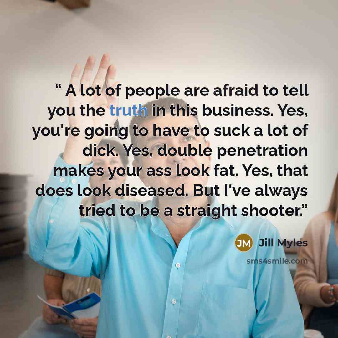 “A lot of people are afraid to tell you the truth in this business. Yes, you're going to have to suck a lot of dick. Yes, double penetration makes your ass look fat. Yes, that does look diseased. But I've always tried to be a straight shooter.” quote by Jill Myles