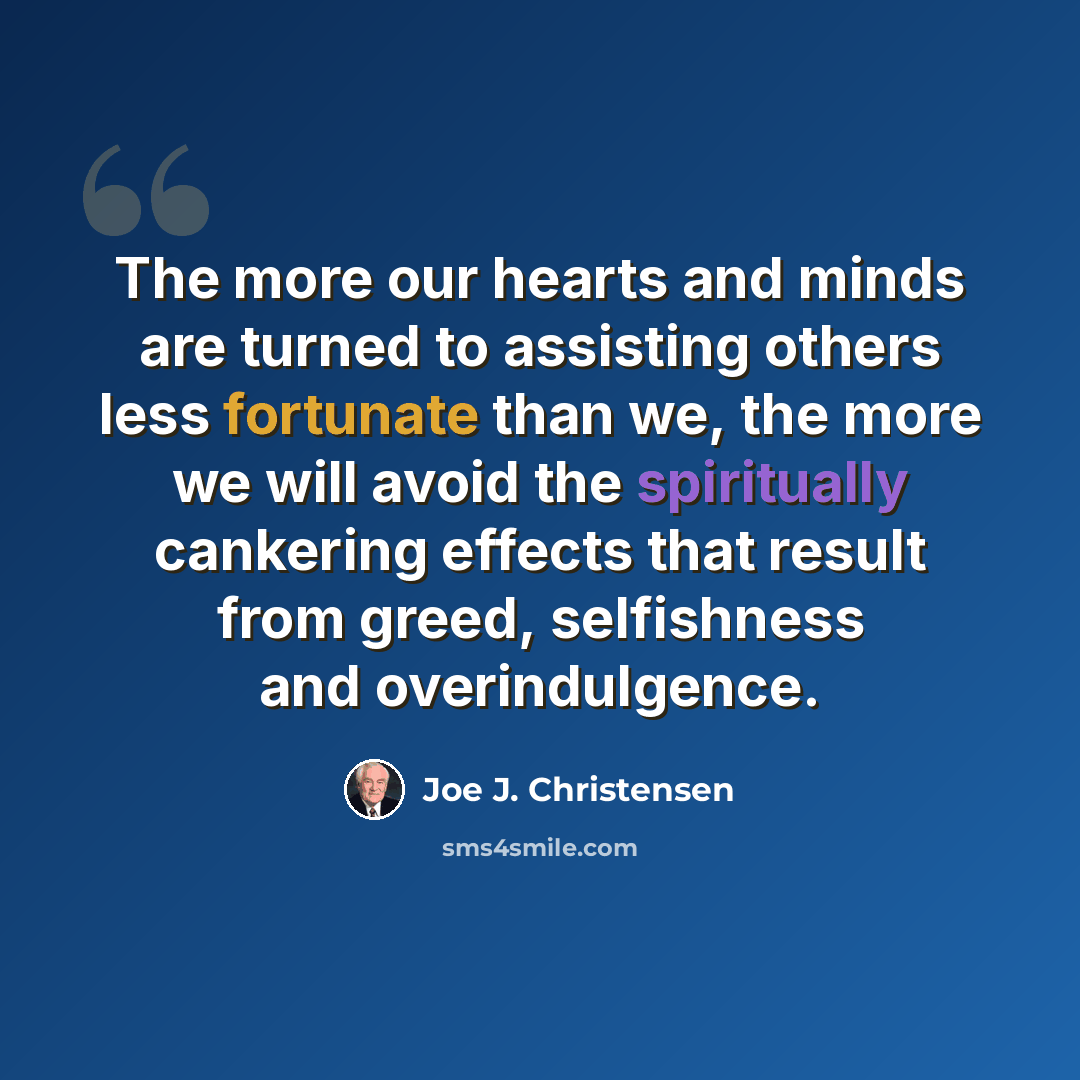 “The more our hearts and minds are turned to assisting others less fortunate than we, the more we will avoid the spiritually cankering effects that result from greed, selfishness and overindulgence.” quote by Joe J. Christensen