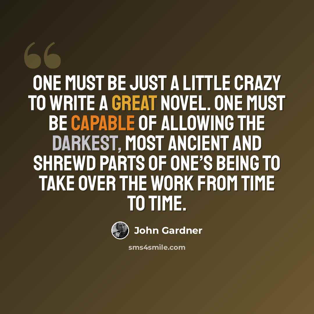 “One must be just a little crazy to write a great novel. One must be capable of allowing the darkest, most ancient and shrewd parts of one’s being to take over the work from time to time.” quote by John Gardner