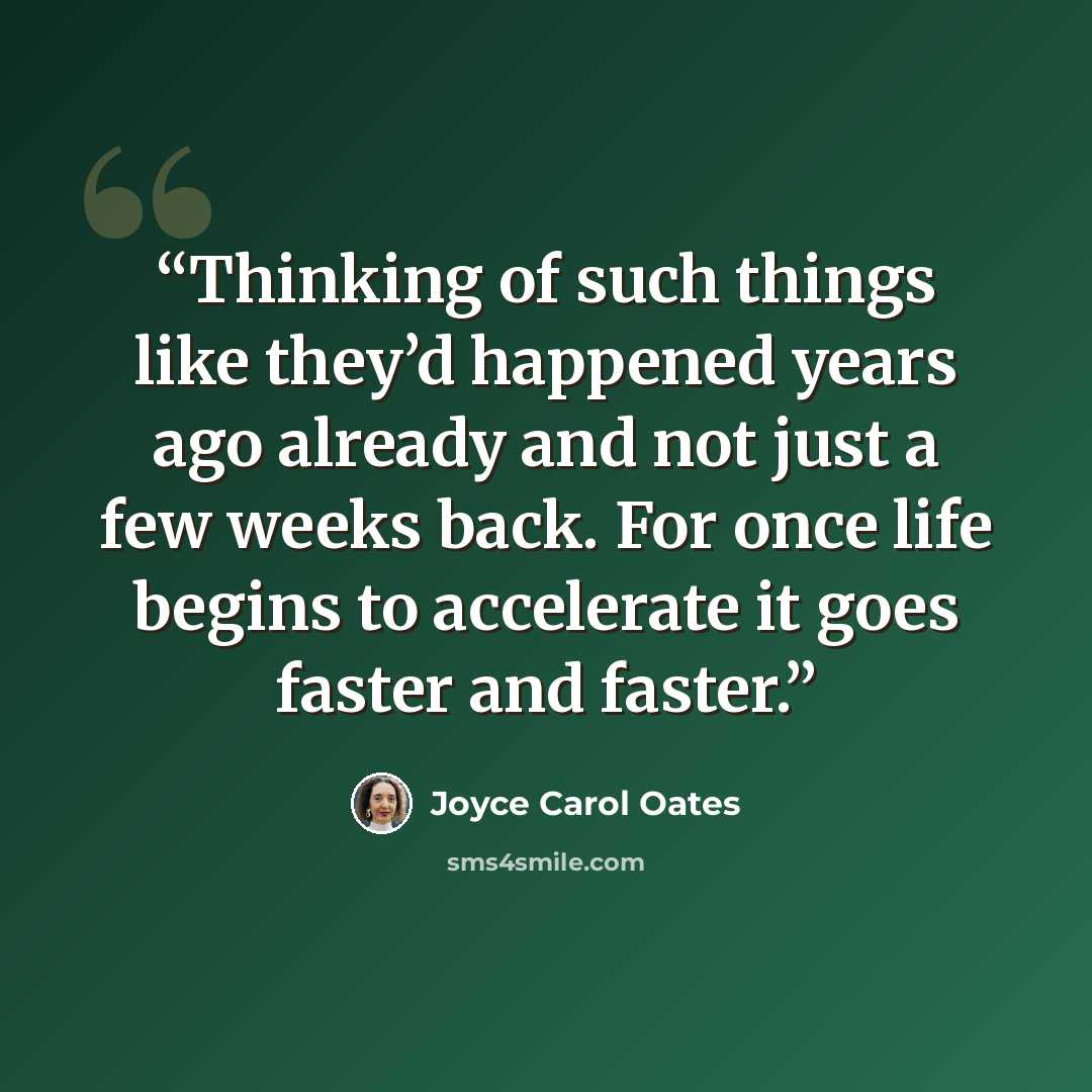 “Thinking of such things like they’d happened years ago already and not just a few weeks back. For once life begins to accelerate it goes faster and faster.” quote by Joyce Carol Oates
