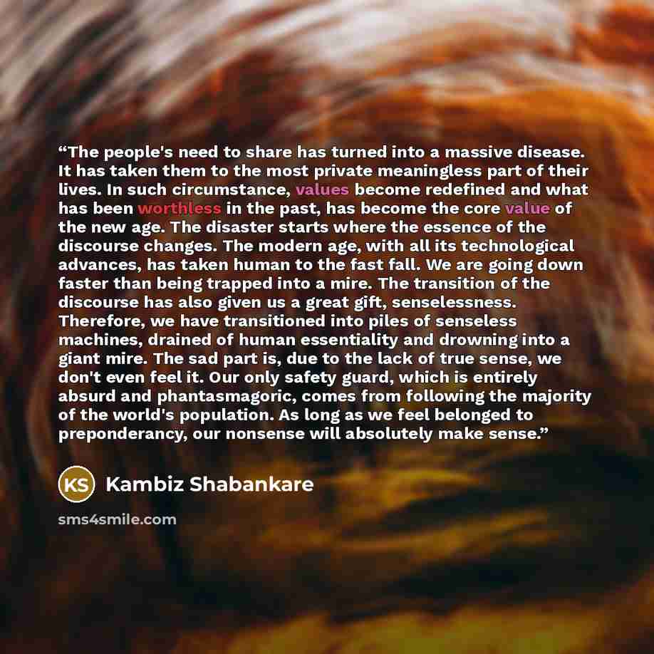 “The people's need to share has turned into a massive disease. It has taken them to the most private meaningless part of their lives. In such circumstance, values become redefined and what has been worthless in the past, has become the core value of the new age. The disaster starts where the…” quote by Kambiz Shabankare