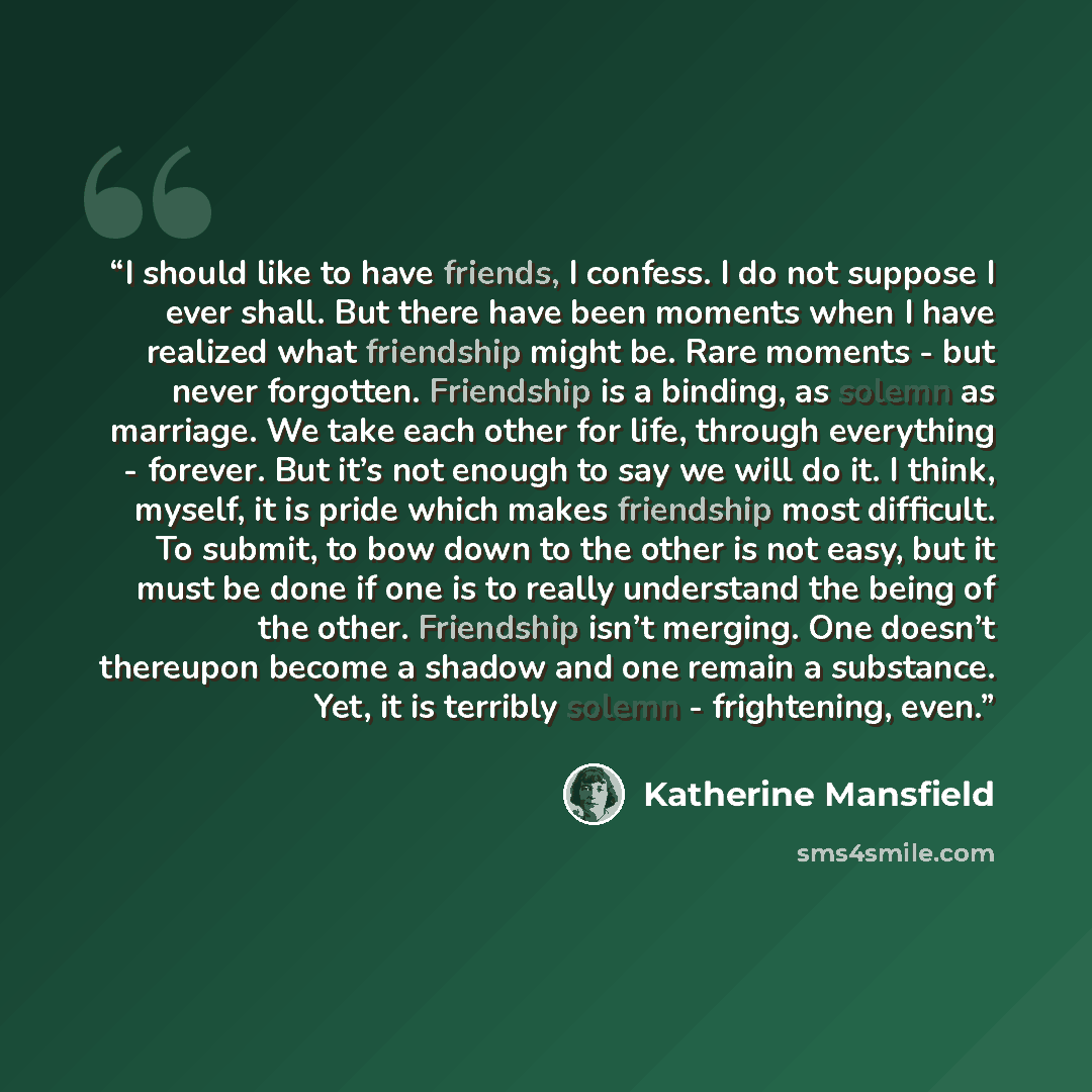 “I should like to have friends, I confess. I do not suppose I ever shall. But there have been moments when I have realized what friendship might be. Rare moments - but never forgotten. Friendship is a binding, as solemn as marriage. We take each other for life, through everything - forever. But…” quote by Katherine Mansfield