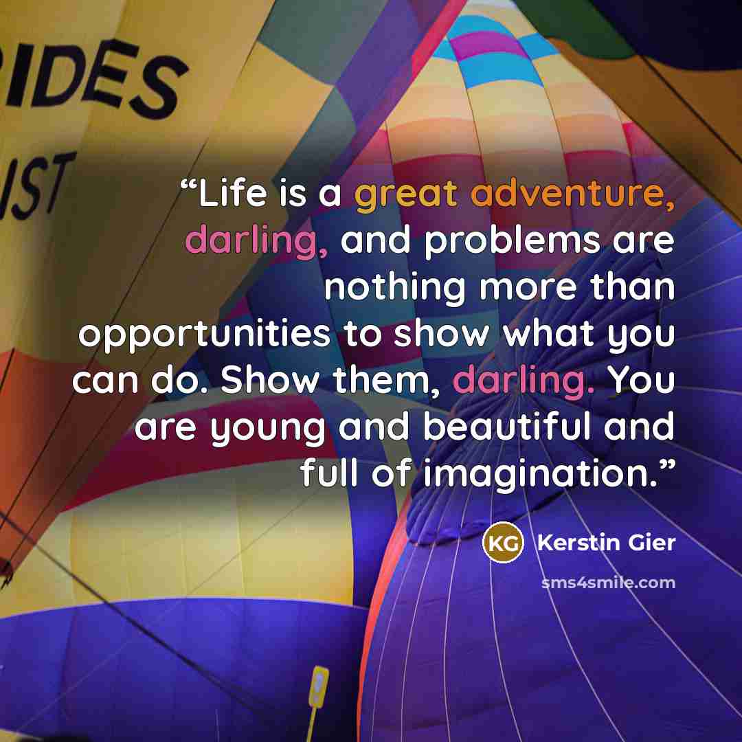 “Life is a great adventure, darling, and problems are nothing more than opportunities to show what you can do. Show them, darling. You are young and beautiful and full of imagination.” quote by Kerstin Gier