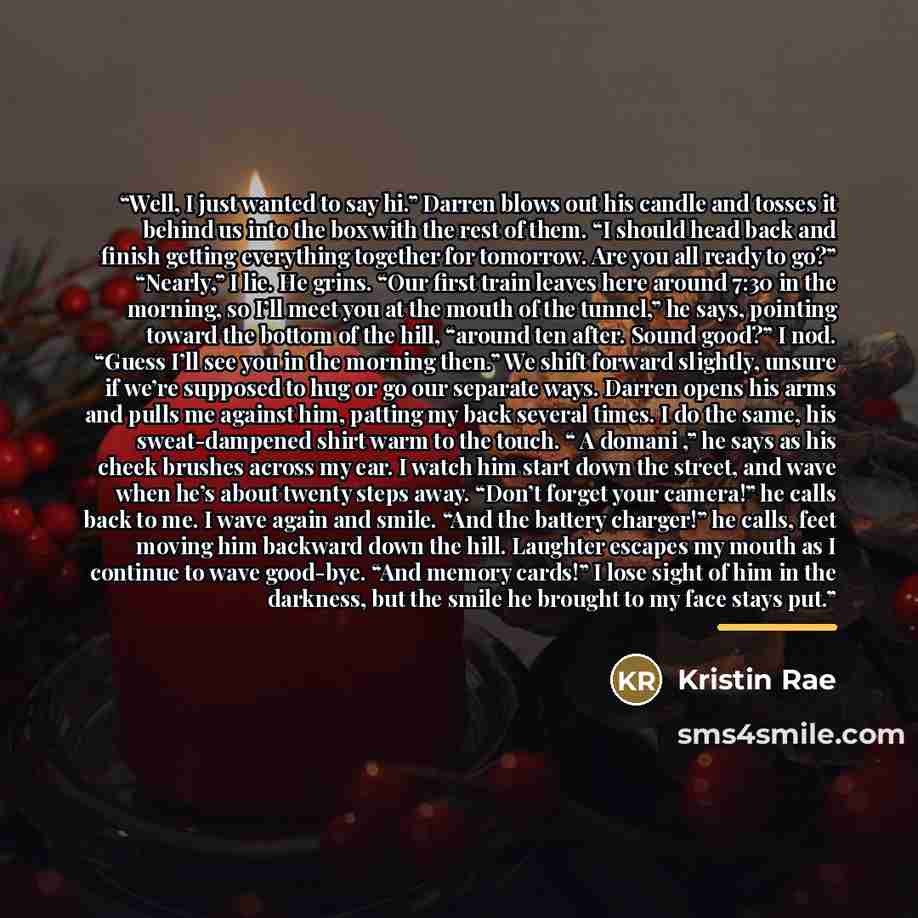 “Well, I just wanted to say hi.” Darren blows out his candle and tosses it behind us into the box with the rest of them. “I should head back and finish getting everything together for tomorrow. Are you all ready to go?” “Nearly,” I lie. He grins. “Our first train leaves here around 7:30 in the…” quote by Kristin Rae