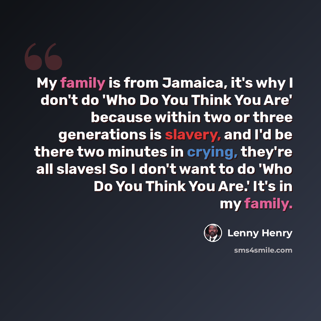 “My family is from Jamaica, it's why I don't do 'Who Do You Think You Are' because within two or three generations is slavery, and I'd be there two minutes in crying, they're all slaves! So I don't want to do 'Who Do You Think You Are.' It's in my family.” quote by Lenny Henry