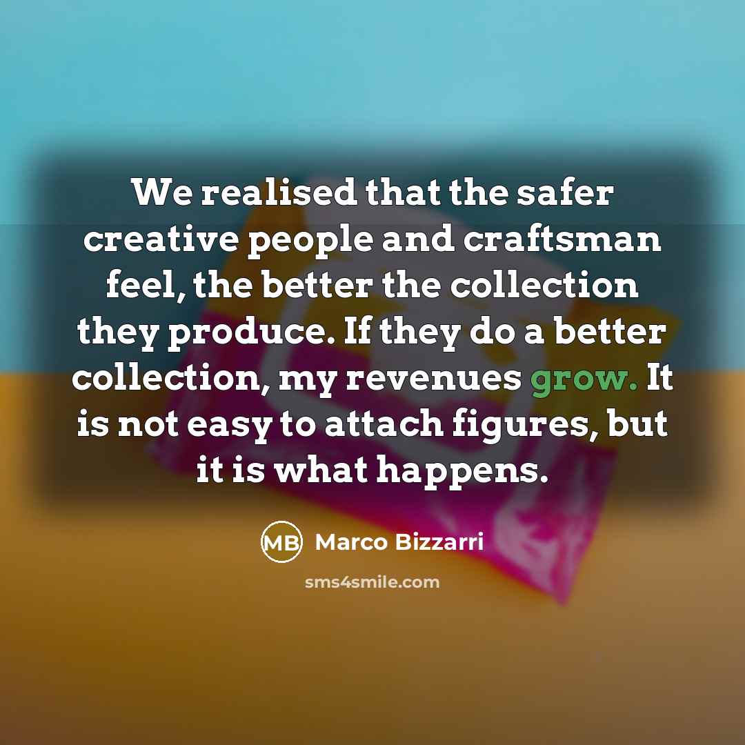 “We realised that the safer creative people and craftsman feel, the better the collection they produce. If they do a better collection, my revenues grow. It is not easy to attach figures, but it is what happens.” quote by Marco Bizzarri