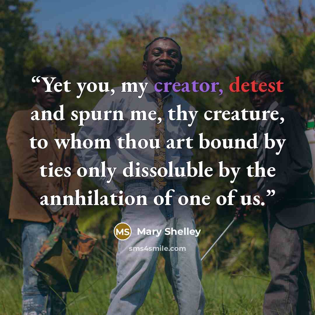 “Yet you, my creator, detest and spurn me, thy creature, to whom thou art bound by ties only dissoluble by the annhilation of one of us.” quote by Mary Shelley