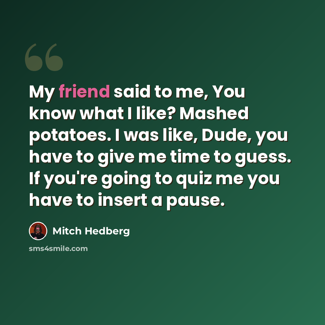 “My friend said to me, You know what I like? Mashed potatoes. I was like, Dude, you have to give me time to guess. If you're going to quiz me you have to insert a pause.” quote by Mitch Hedberg