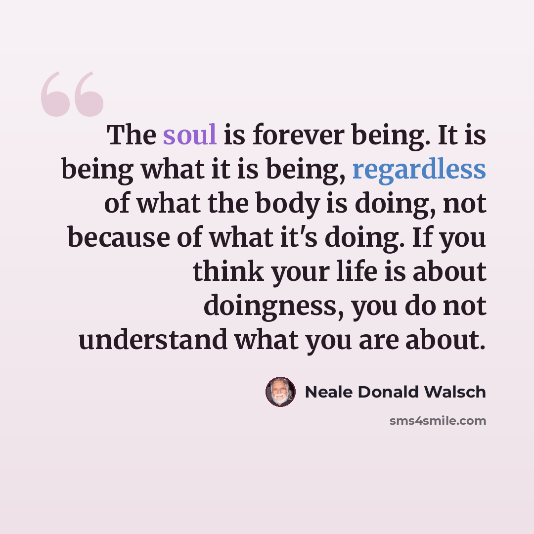 “The soul is forever being. It is being what it is being, regardless of what the body is doing, not because of what it's doing. If you think your life is about doingness, you do not understand what you are about.” quote by Neale Donald Walsch