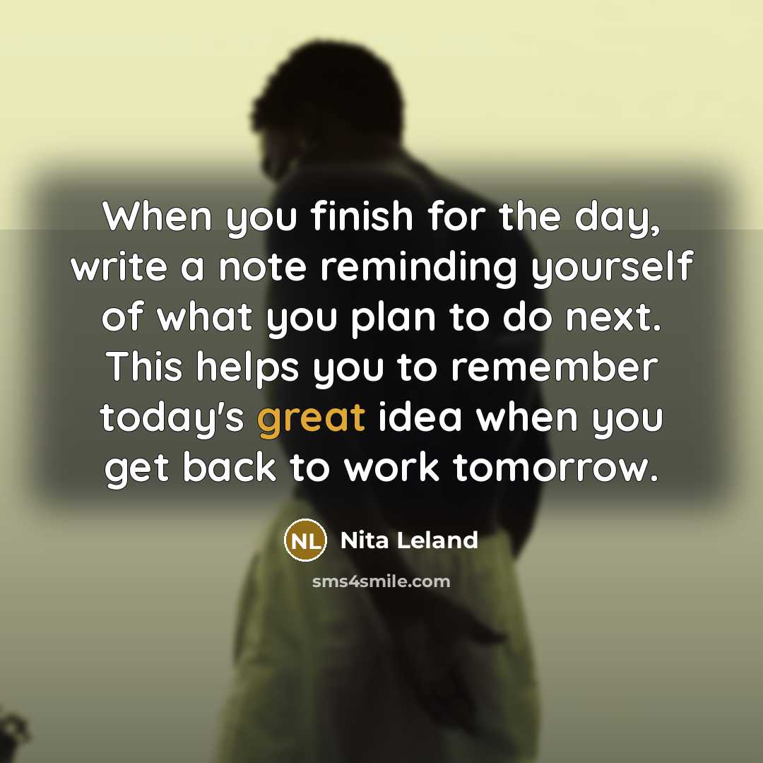 “When you finish for the day, write a note reminding yourself of what you plan to do next. This helps you to remember today's great idea when you get back to work tomorrow.” quote by Nita Leland