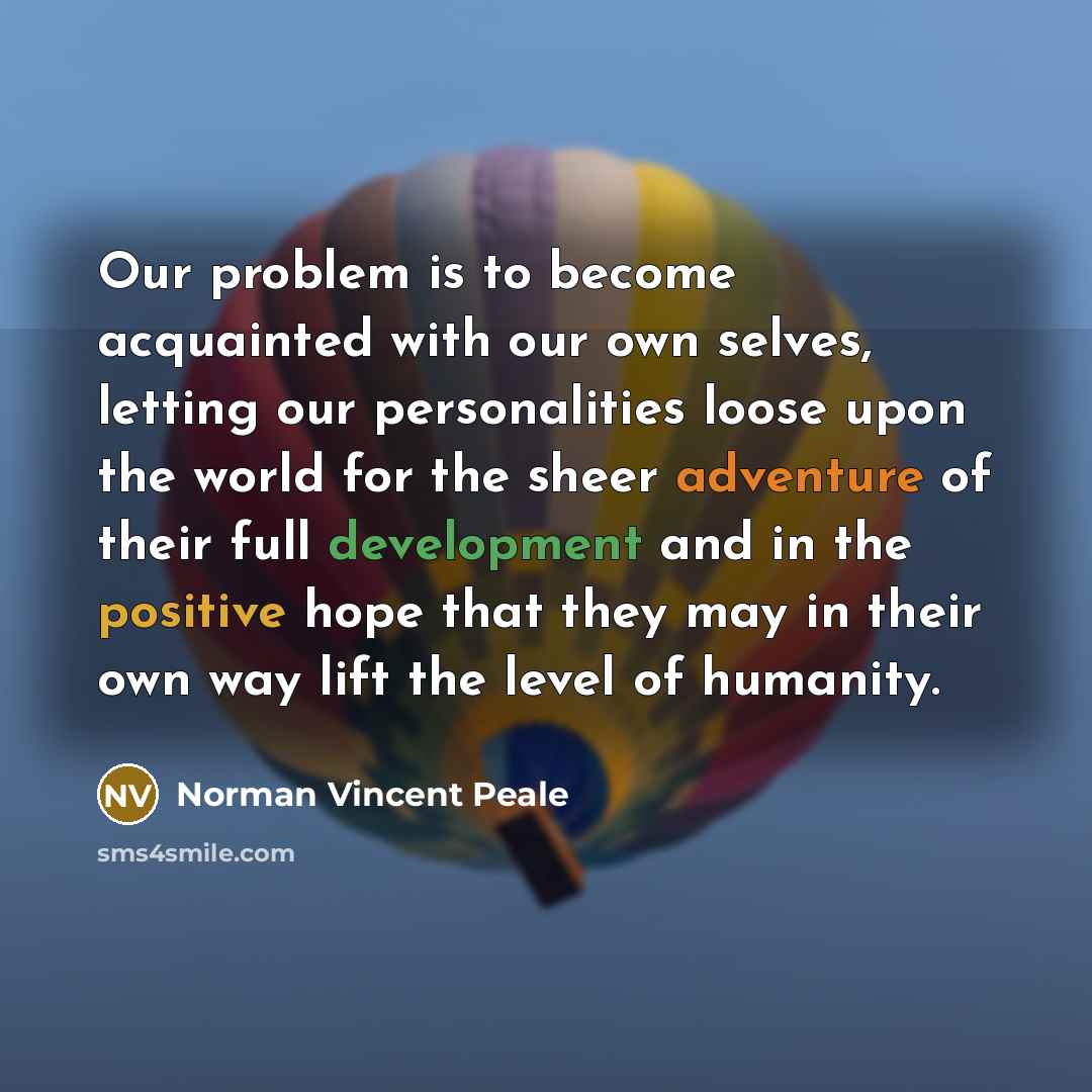 “Our problem is to become acquainted with our own selves, letting our personalities loose upon the world for the sheer adventure of their full development and in the positive hope that they may in their own way lift the level of humanity.” quote by Norman Vincent Peale