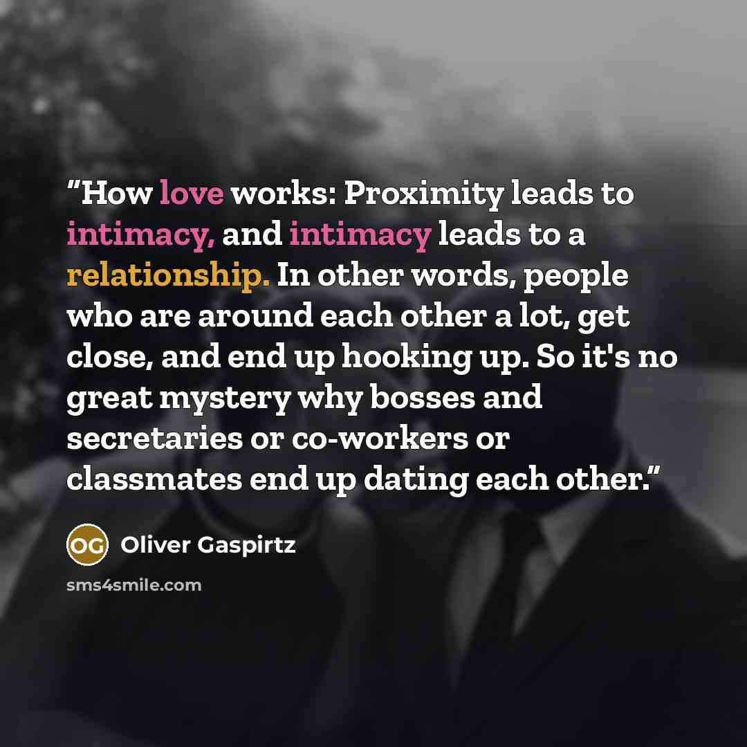 “How love works: Proximity leads to intimacy, and intimacy leads to a relationship. In other words, people who are around each other a lot, get close, and end up hooking up. So it's no great mystery why bosses and secretaries or co-workers or classmates end up dating each other.” quote by Oliver Gaspirtz