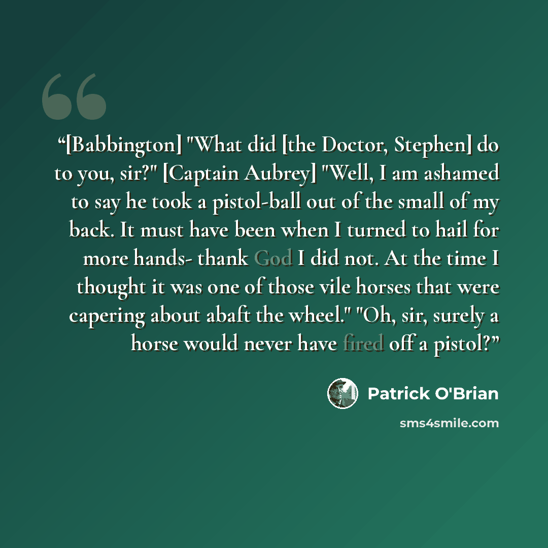 “[Babbington] "What did [the Doctor, Stephen] do to you, sir?" [Captain Aubrey] "Well, I am ashamed to say he took a pistol-ball out of the small of my back. It must have been when I turned to hail for more hands- thank God I did not. At the time I thought it was one of those vile horses that were…” quote by Patrick O'Brian