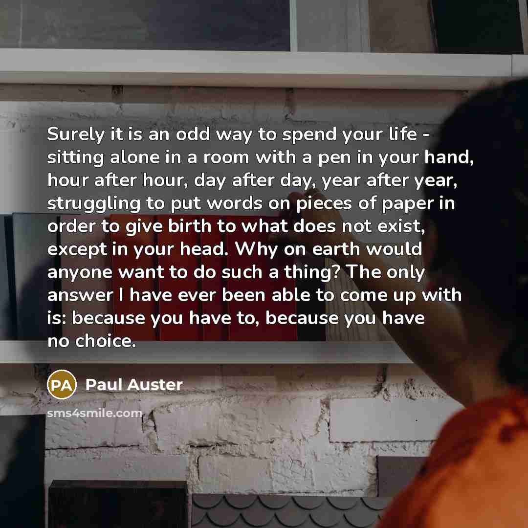 “Surely it is an odd way to spend your life - sitting alone in a room with a pen in your hand, hour after hour, day after day, year after year, struggling to put words on pieces of paper in order to give birth to what does not exist, except in your head. Why on earth would anyone want to do such a…” quote by Paul Auster