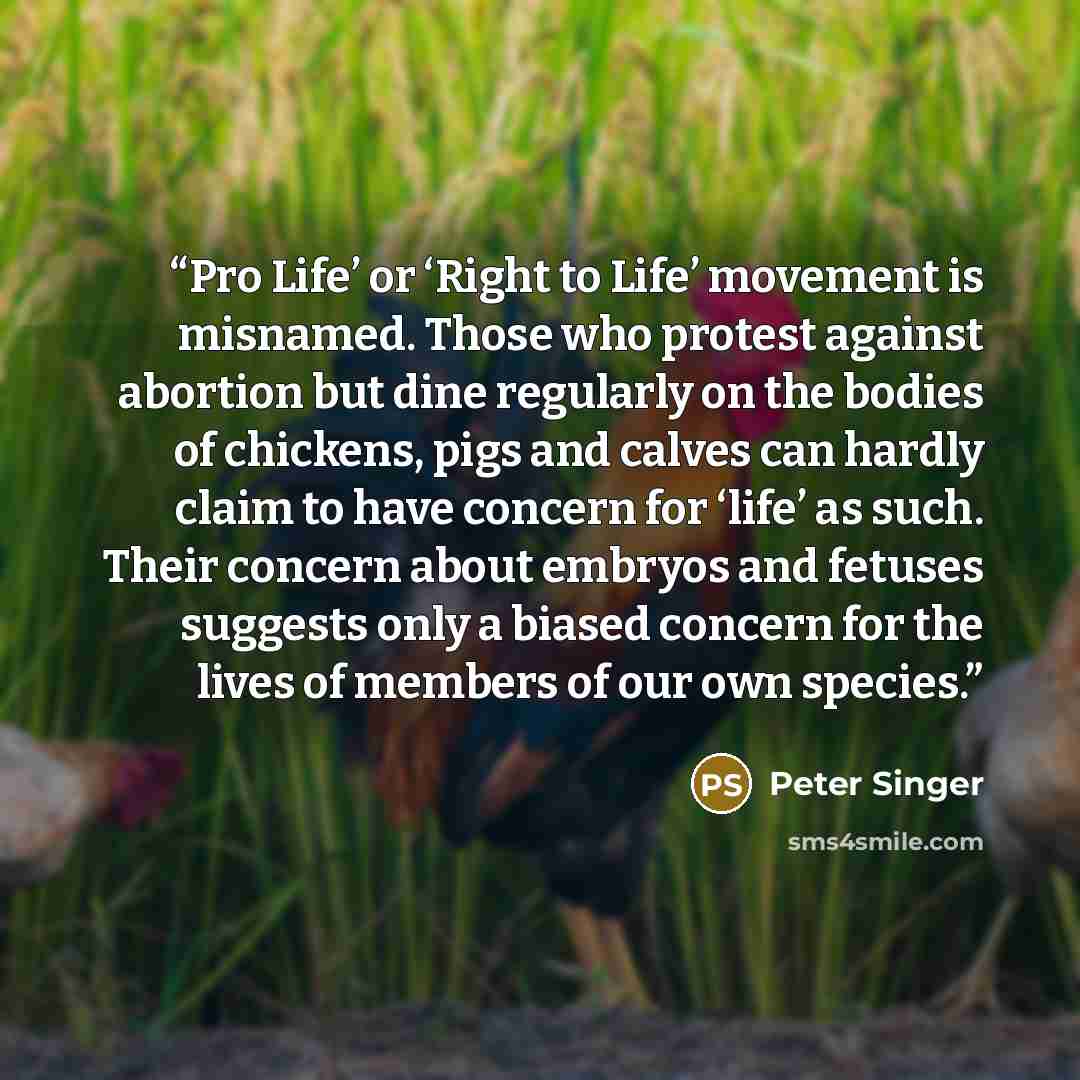 “Pro Life’ or ‘Right to Life’ movement is misnamed. Those who protest against abortion but dine regularly on the bodies of chickens, pigs and calves can hardly claim to have concern for ‘life’ as such. Their concern about embryos and fetuses suggests only a biased concern for the lives of members…” quote by Peter Singer
