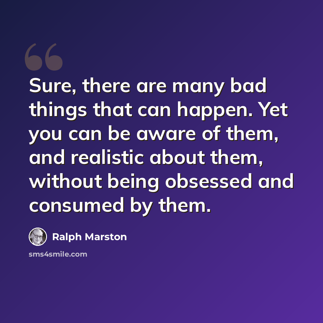 “Sure, there are many bad things that can happen. Yet you can be aware of them, and realistic about them, without being obsessed and consumed by them.” quote by Ralph Marston
