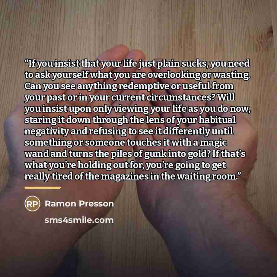 “If you insist that your life just plain sucks, you need to ask yourself what you are overlooking or wasting. Can you see anything redemptive or useful from your past or in your current circumstances? Will you insist upon only viewing your life as you do now, staring it down through the lens of…” quote by Ramon Presson