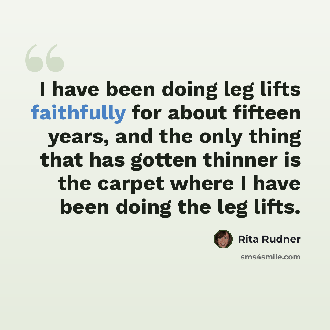 “I have been doing leg lifts faithfully for about fifteen years, and the only thing that has gotten thinner is the carpet where I have been doing the leg lifts.” quote by Rita Rudner