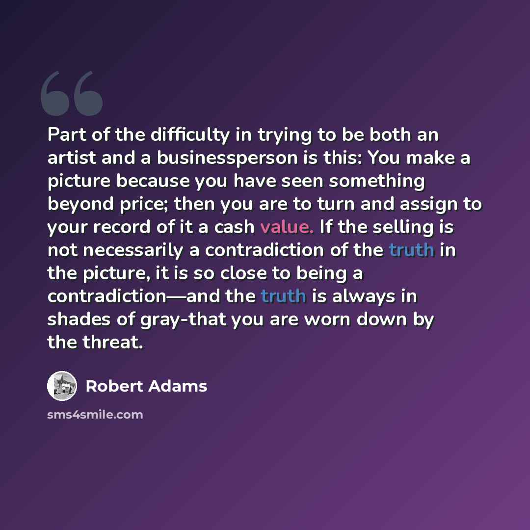 “Part of the difficulty in trying to be both an artist and a businessperson is this: You make a picture because you have seen something beyond price; then you are to turn and assign to your record of it a cash value. If the selling is not necessarily a contradiction of the truth in the picture, it…” quote by Robert Adams