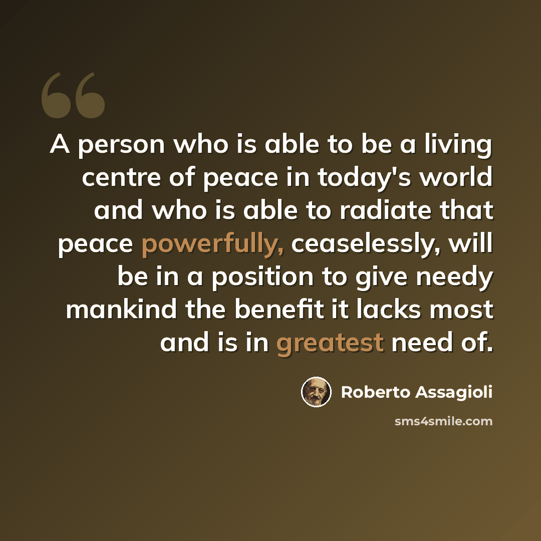 “A person who is able to be a living centre of peace in today's world and who is able to radiate that peace powerfully, ceaselessly, will be in a position to give needy mankind the benefit it lacks most and is in greatest need of.” quote by Roberto Assagioli
