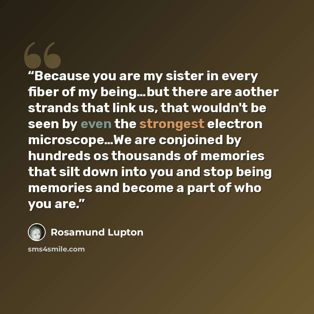 “Because you are my sister in every fiber of my being…but there are aother strands that link us, that wouldn't be seen by even the strongest electron microscope…We are conjoined by hundreds os thousands of memories that silt down into you and stop being memories and become a part of who you are.” quote by Rosamund Lupton