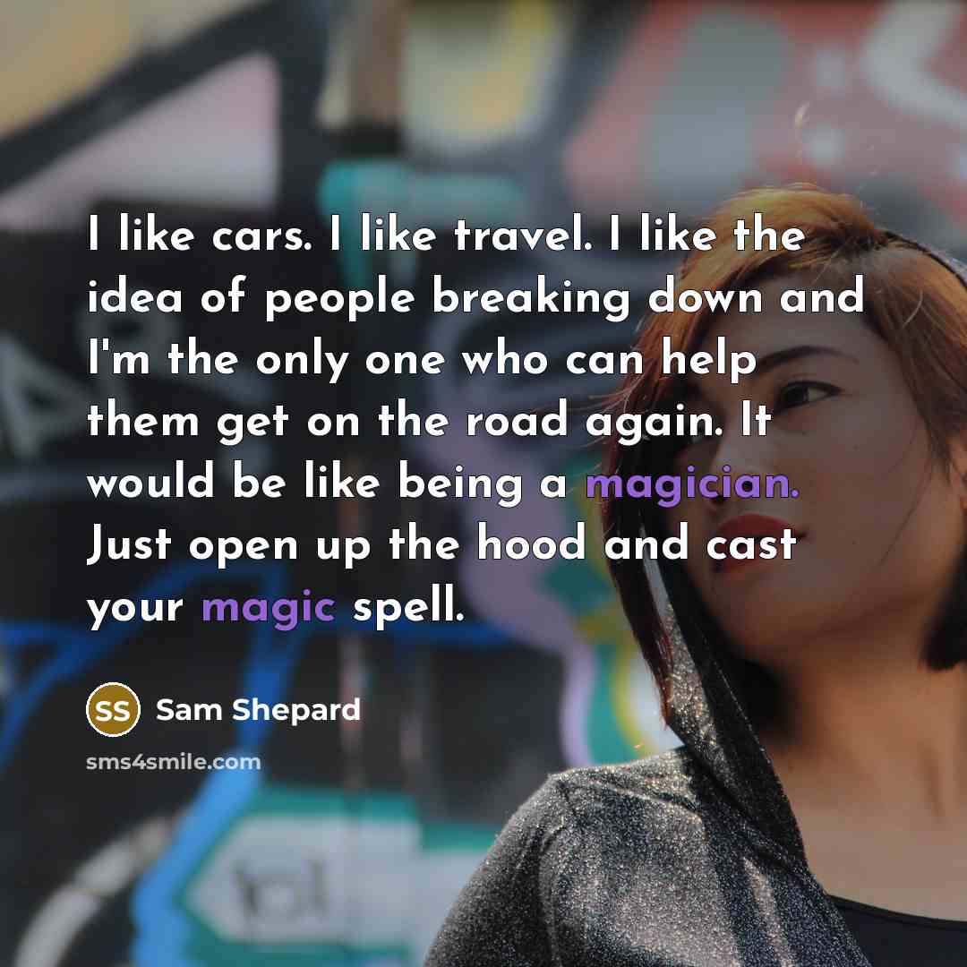 “I like cars. I like travel. I like the idea of people breaking down and I'm the only one who can help them get on the road again. It would be like being a magician. Just open up the hood and cast your magic spell.” quote by Sam Shepard