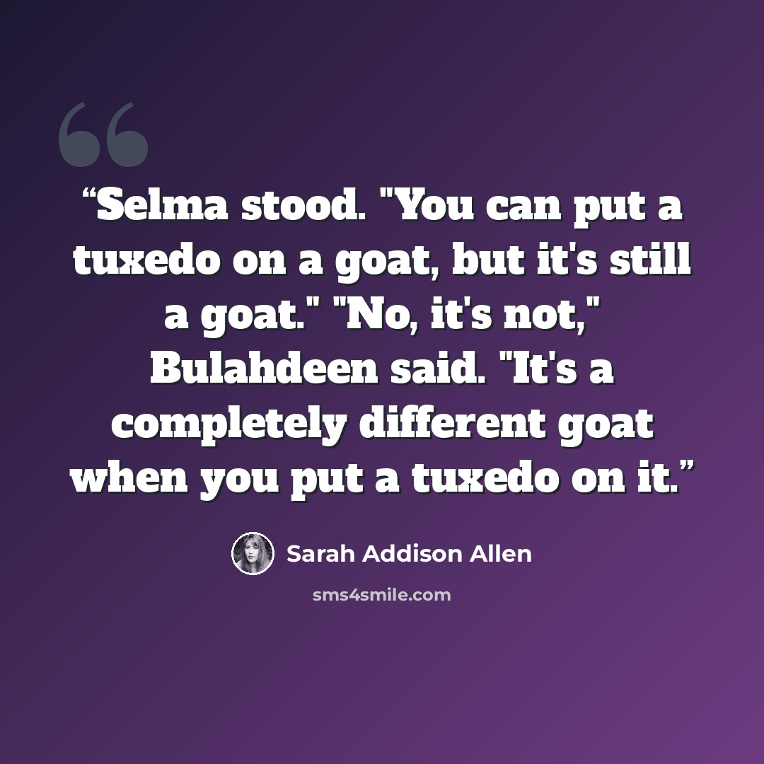“Selma stood. "You can put a tuxedo on a goat, but it's still a goat." "No, it's not," Bulahdeen said. "It's a completely different goat when you put a tuxedo on it.” quote by Sarah Addison Allen