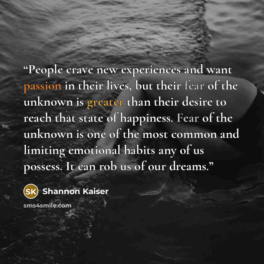 “People crave new experiences and want passion in their lives, but their fear of the unknown is greater than their desire to reach that state of happiness. Fear of the unknown is one of the most common and limiting emotional habits any of us possess. It can rob us of our dreams.” quote by Shannon Kaiser