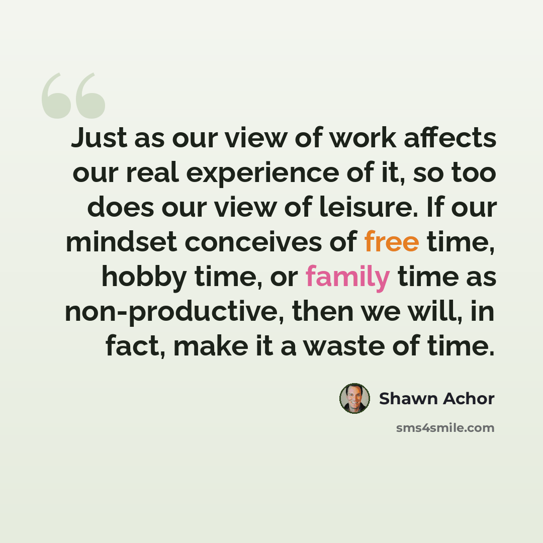 “Just as our view of work affects our real experience of it, so too does our view of leisure. If our mindset conceives of free time, hobby time, or family time as non-productive, then we will, in fact, make it a waste of time.” quote by Shawn Achor