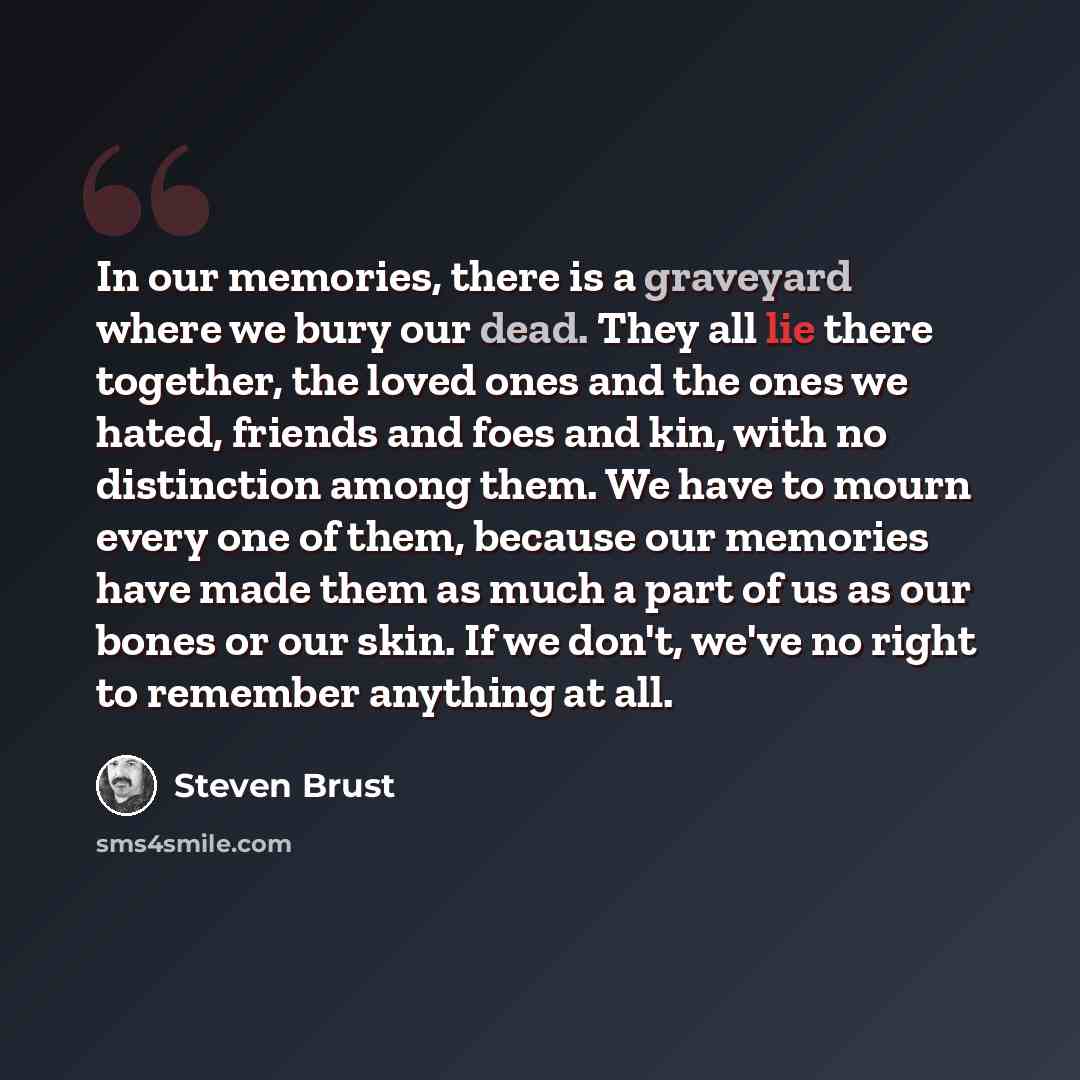 “In our memories, there is a graveyard where we bury our dead. They all lie there together, the loved ones and the ones we hated, friends and foes and kin, with no distinction among them. We have to mourn every one of them, because our memories have made them as much a part of us as our bones or…” quote by Steven Brust