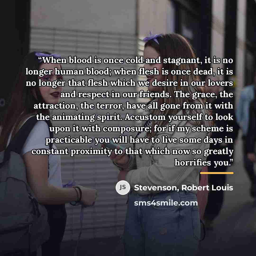 “When blood is once cold and stagnant, it is no longer human blood; when flesh is once dead, it is no longer that flesh which we desire in our lovers and respect in our friends. The grace, the attraction, the terror, have all gone from it with the animating spirit. Accustom yourself to look upon it…” quote by Stevenson, Robert Louis