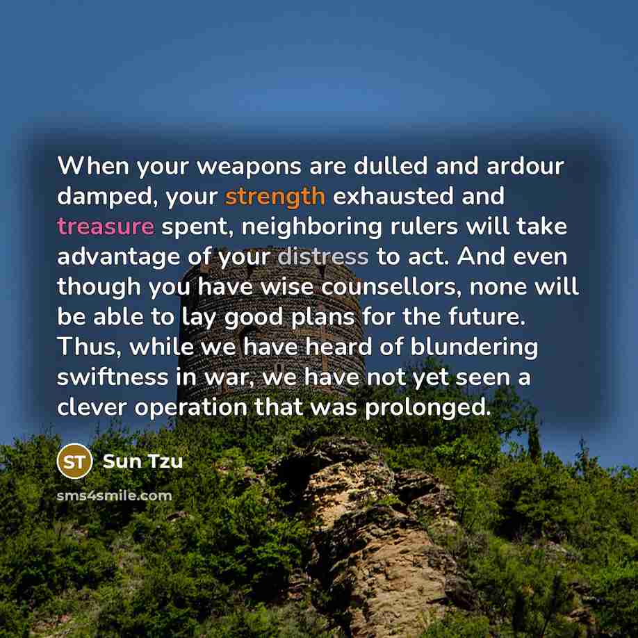 “When your weapons are dulled and ardour damped, your strength exhausted and treasure spent, neighboring rulers will take advantage of your distress to act. And even though you have wise counsellors, none will be able to lay good plans for the future. Thus, while we have heard of blundering…” quote by Sun Tzu