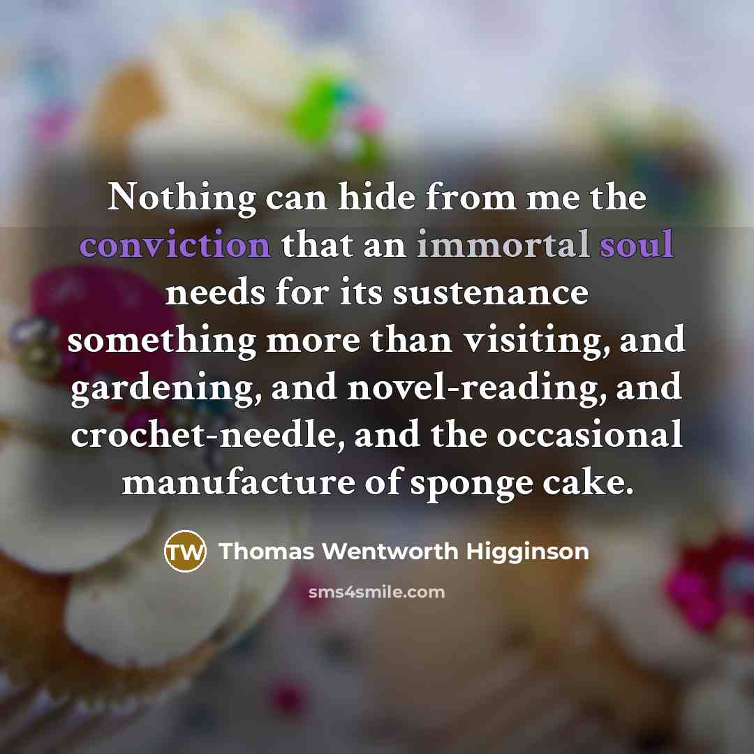 “Nothing can hide from me the conviction that an immortal soul needs for its sustenance something more than visiting, and gardening, and novel-reading, and crochet-needle, and the occasional manufacture of sponge cake.” quote by Thomas Wentworth Higginson
