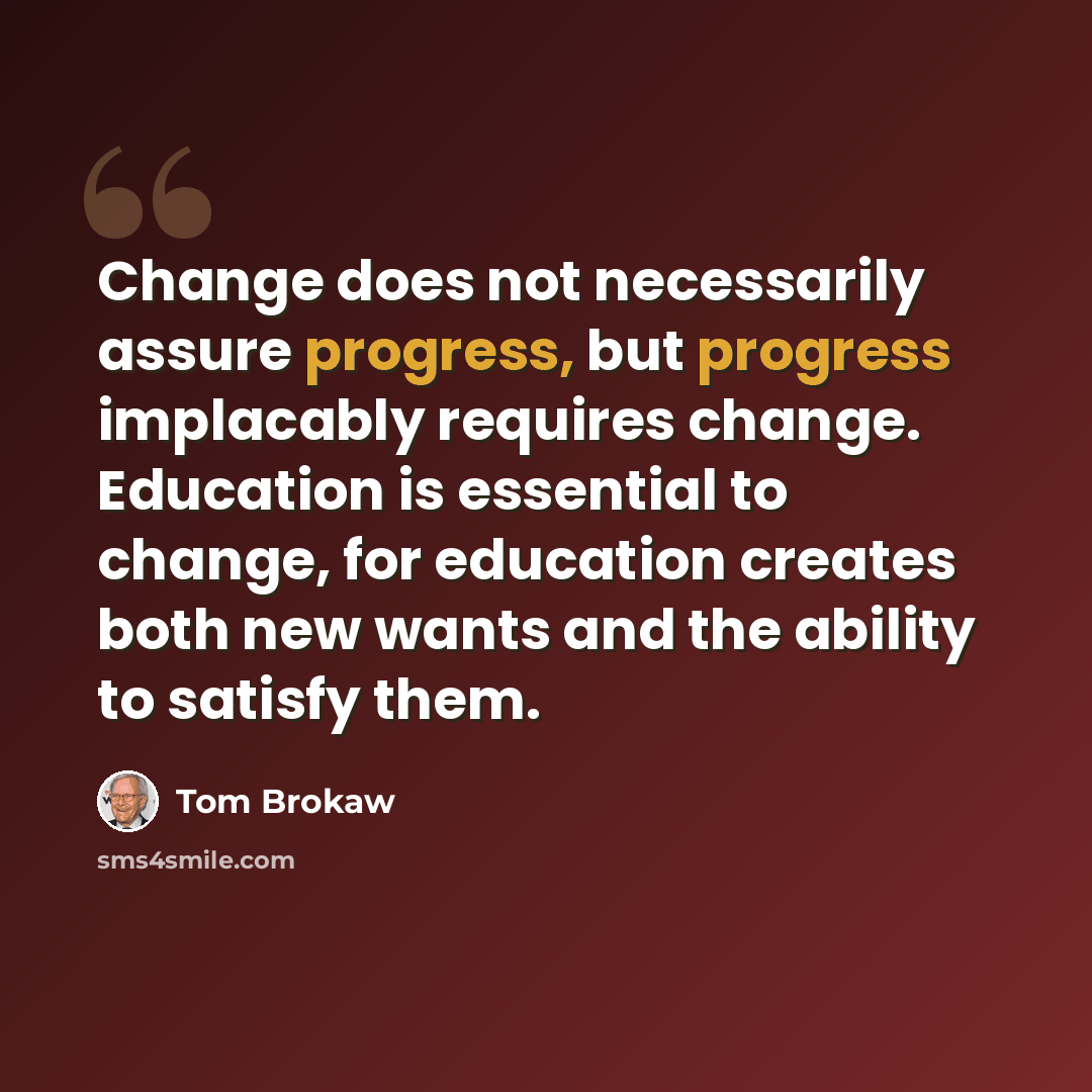 “Change does not necessarily assure progress, but progress implacably requires change. Education is essential to change, for education creates both new wants and the ability to satisfy them.” quote by Tom Brokaw