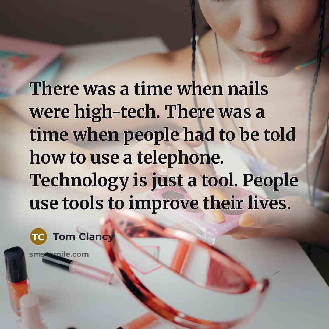 “There was a time when nails were high-tech. There was a time when people had to be told how to use a telephone. Technology is just a tool. People use tools to improve their lives.” quote by Tom Clancy