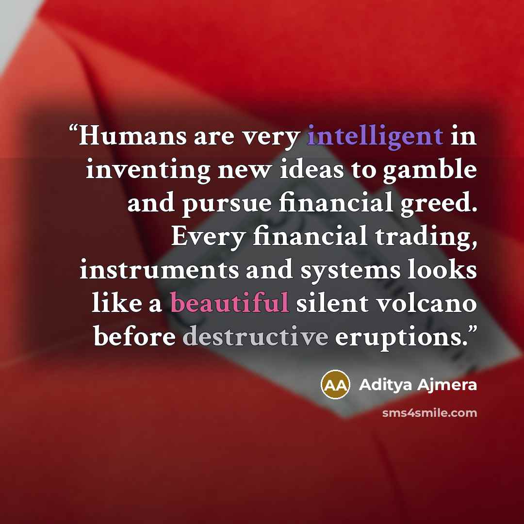 “Humans are very intelligent in inventing new ideas to gamble and pursue financial greed. Every financial trading, instruments and systems looks like a beautiful silent volcano before destructive eruptions.” quote by Aditya Ajmera