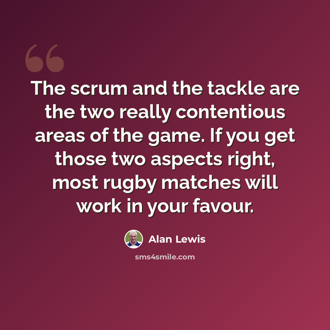 “The scrum and the tackle are the two really contentious areas of the game. If you get those two aspects right, most rugby matches will work in your favour.” quote by Alan Lewis