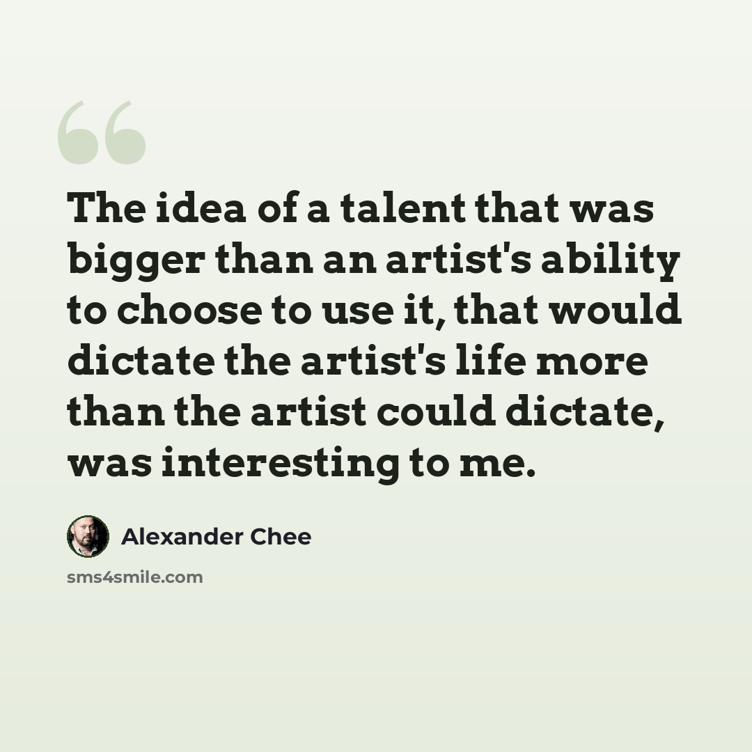 “The idea of a talent that was bigger than an artist's ability to choose to use it, that would dictate the artist's life more than the artist could dictate, was interesting to me.” quote by Alexander Chee