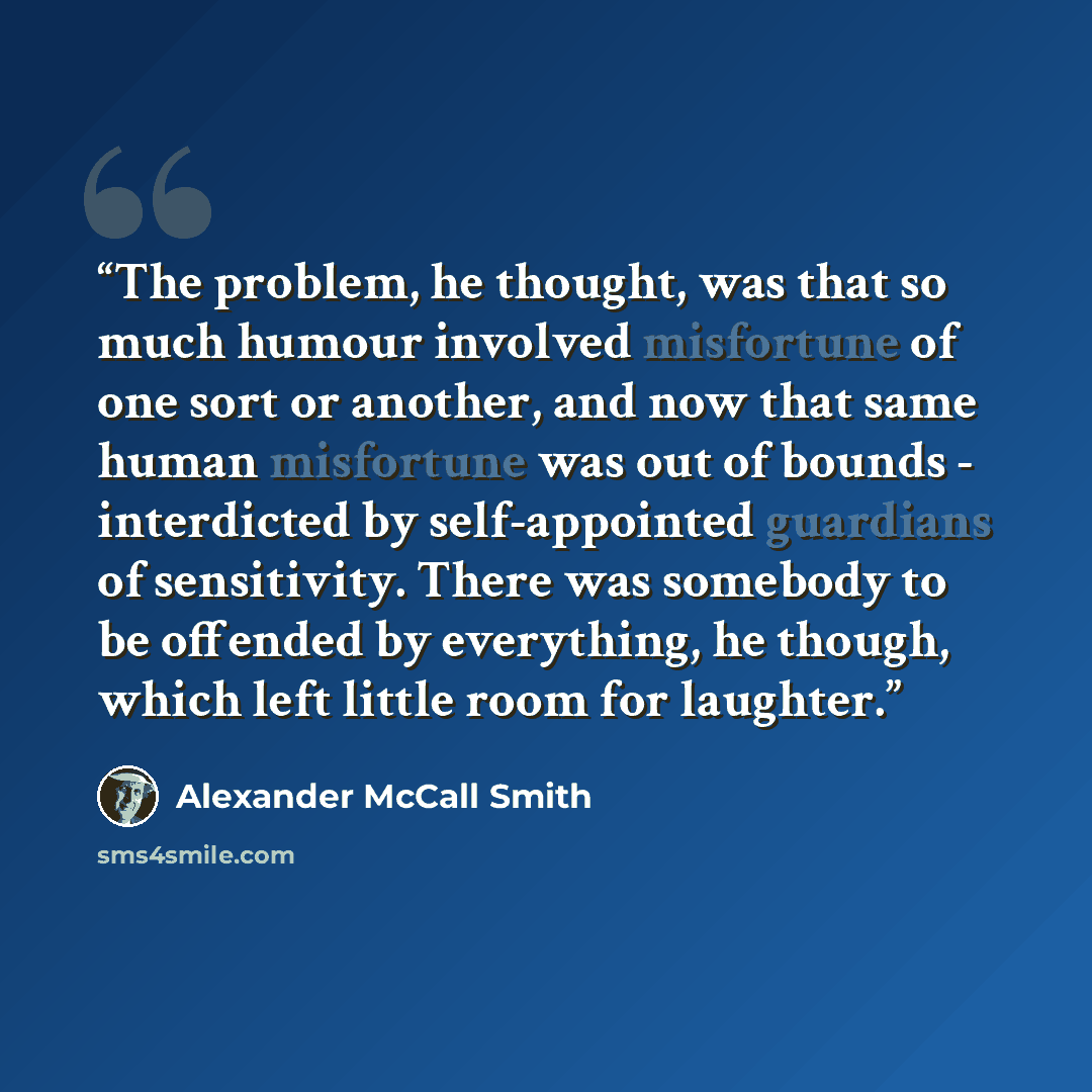 “The problem, he thought, was that so much humour involved misfortune of one sort or another, and now that same human misfortune was out of bounds - interdicted by self-appointed guardians of sensitivity. There was somebody to be offended by everything, he though, which left little room for laughter.” quote by Alexander McCall Smith