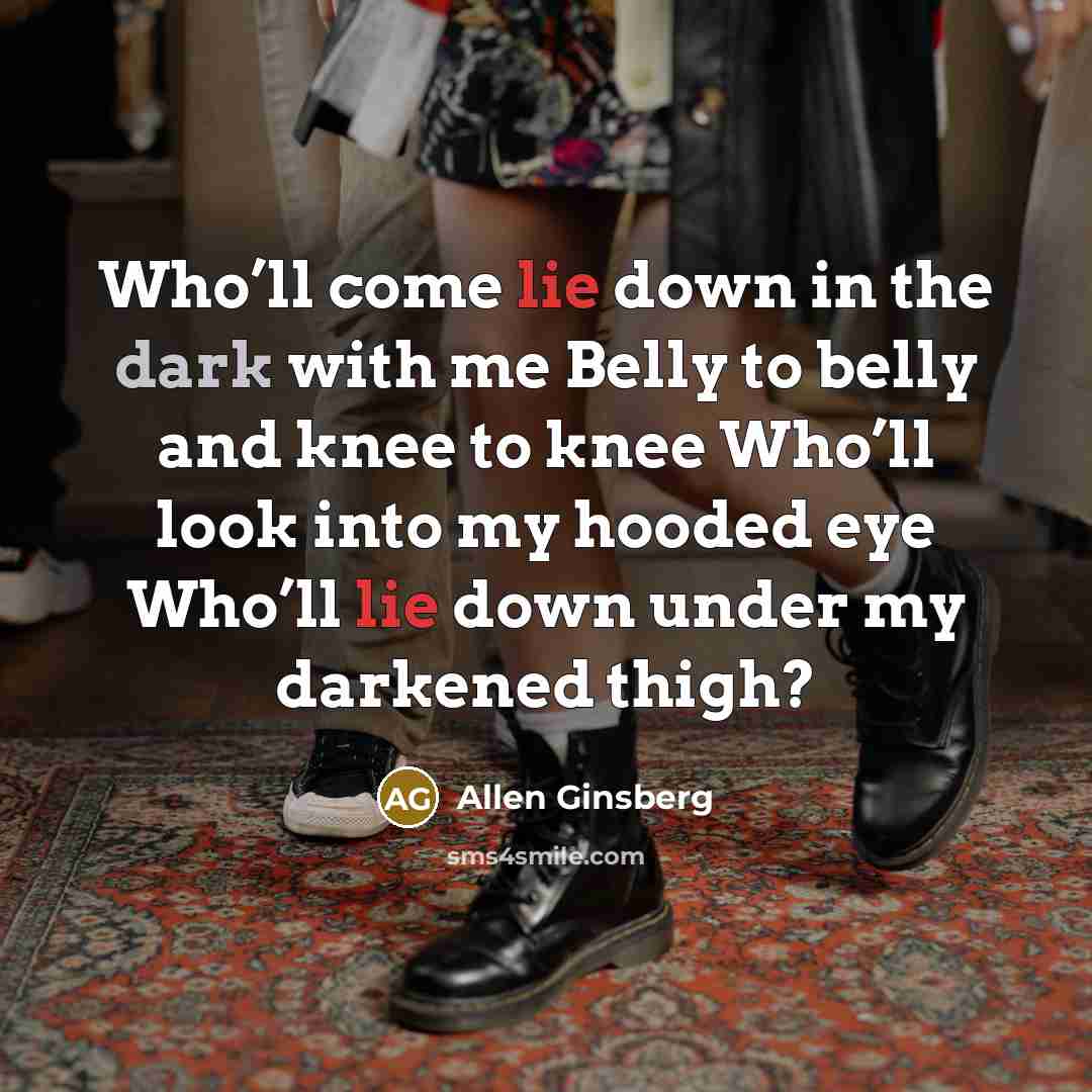 “Who’ll come lie down in the dark with me Belly to belly and knee to knee Who’ll look into my hooded eye Who’ll lie down under my darkened thigh?” quote by Allen Ginsberg