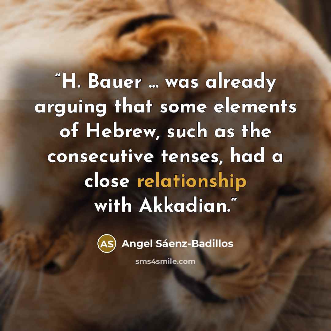 “H. Bauer ... was already arguing that some elements of Hebrew, such as the consecutive tenses, had a close relationship with Akkadian.” quote by Angel Sáenz-Badillos