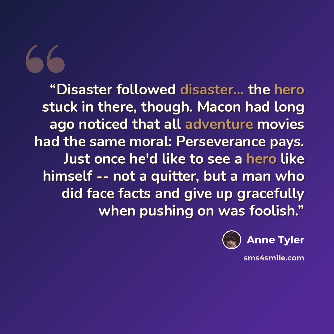 “Disaster followed disaster... the hero stuck in there, though. Macon had long ago noticed that all adventure movies had the same moral: Perseverance pays. Just once he'd like to see a hero like himself -- not a quitter, but a man who did face facts and give up gracefully when pushing on was foolish.” quote by Anne Tyler