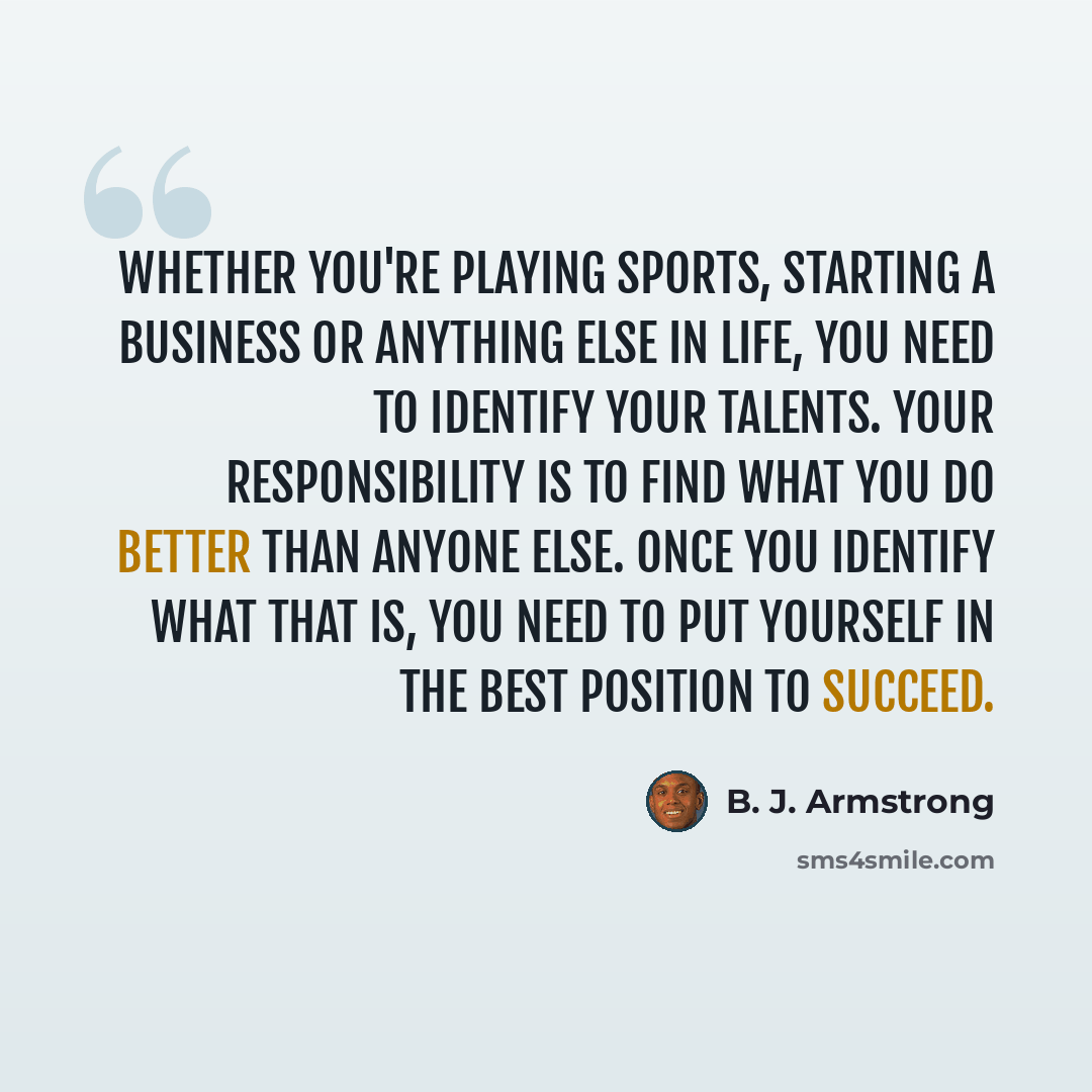 “Whether you're playing sports, starting a business or anything else in life, you need to identify your talents. Your responsibility is to find what you do better than anyone else. Once you identify what that is, you need to put yourself in the best position to succeed.” quote by B. J. Armstrong