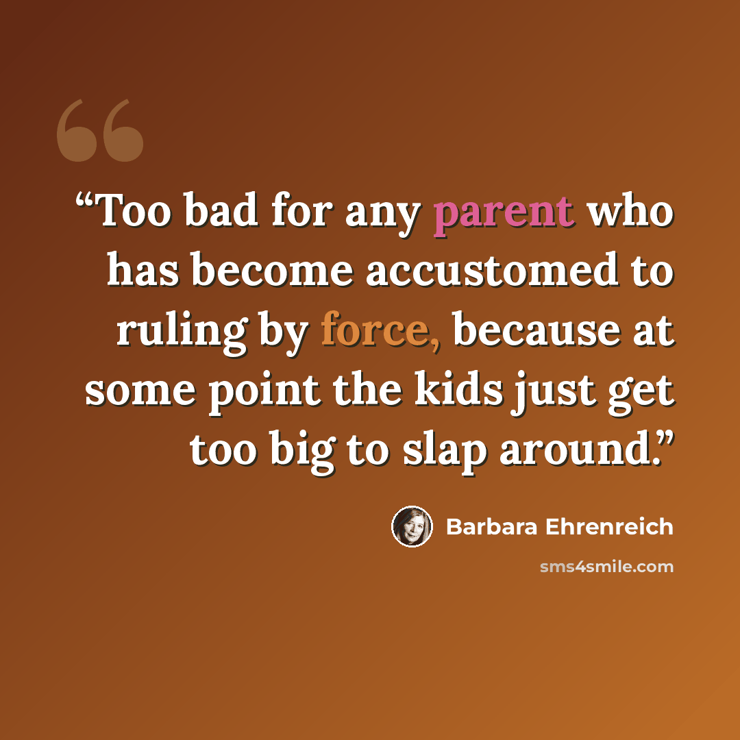 “Too bad for any parent who has become accustomed to ruling by force, because at some point the kids just get too big to slap around.” quote by Barbara Ehrenreich